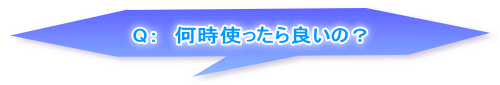 Q：　何時使ったら良いの？ 